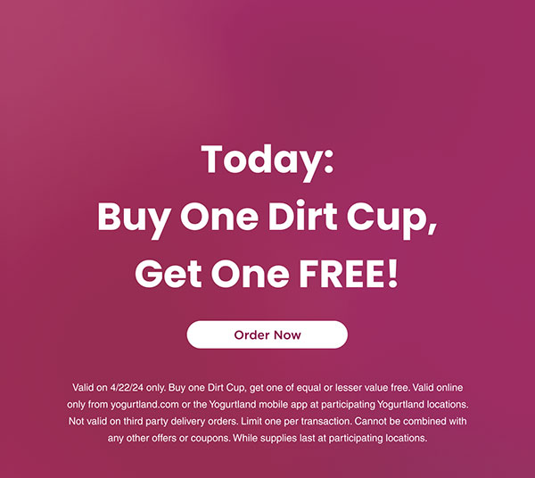 Today: Buy One Dirt Cup, Get One FREE! Valid on 4/22/24 only. Buy one Dirt Cup, get one of equal or lesser value free. Valid online only from yogurtland.com or the Yogurtland mobile app at participating Yogurtland locations. Not valid on third party delivery orders. Limit one per transaction. Cannot be combined with any other offers or coupons. While supplies last at participating locations.