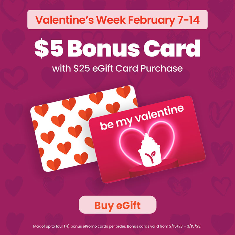 Valentine's Week February 7-14 - $5 Bonus Card with $25 eGift Card Purchase! Max of up to four (4) bonus ePromo cards per order. Bonus cards valid from 2/15/23 - 3/15/23.