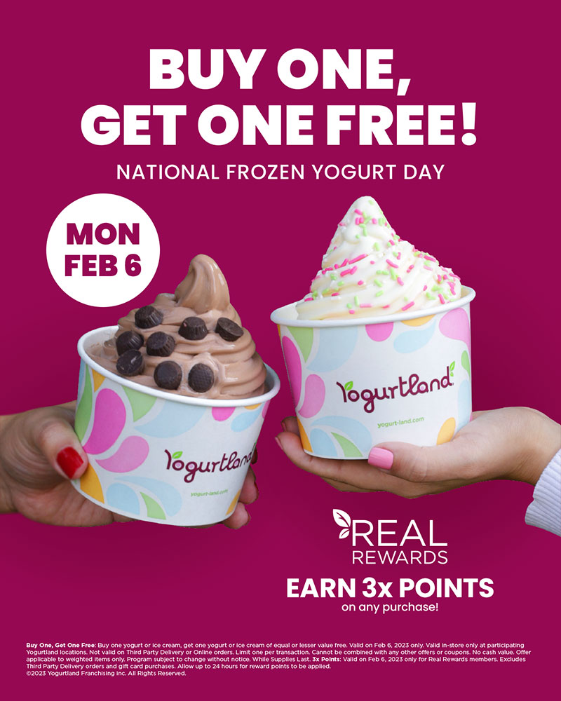 Buy one, get one free! National Frozen Yogurt Day - Monday February 6. Real Rewards - earn 3x points on any purchase! Buy One, Get One Free: Buy one yogurt or ice cream, get one yogurt or ice cream of equal or lesser value free. Valid on Feb 6, 2023 only. Valid in-store only at participating Yogurtland locations. Not valid on Third Party Delivery or Online orders. Limit one per transaction. Cannot be combined with any other offers or coupons. No cash value. Offer applicable to weighted items only. Program subject to change without notice. While Supplies Last. 3x Points: Valid on Feb 6, 2023 only for Real Rewards members. Excludes Third Party Delivery orders and gift card purchases. Allow up to 24 hours for reward points to be applied. Copyright 2023 Yogurtland Franchising inc. All Rights Reserved.