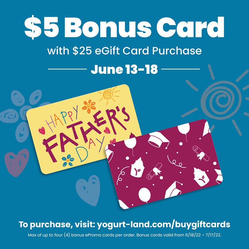 To purchase, visit: yogurt-land.com/buygiftcards. Max of up to four (4) bonus ePromo cards per order. Bonus cards valid from 6/18/22 - 7/17/22.