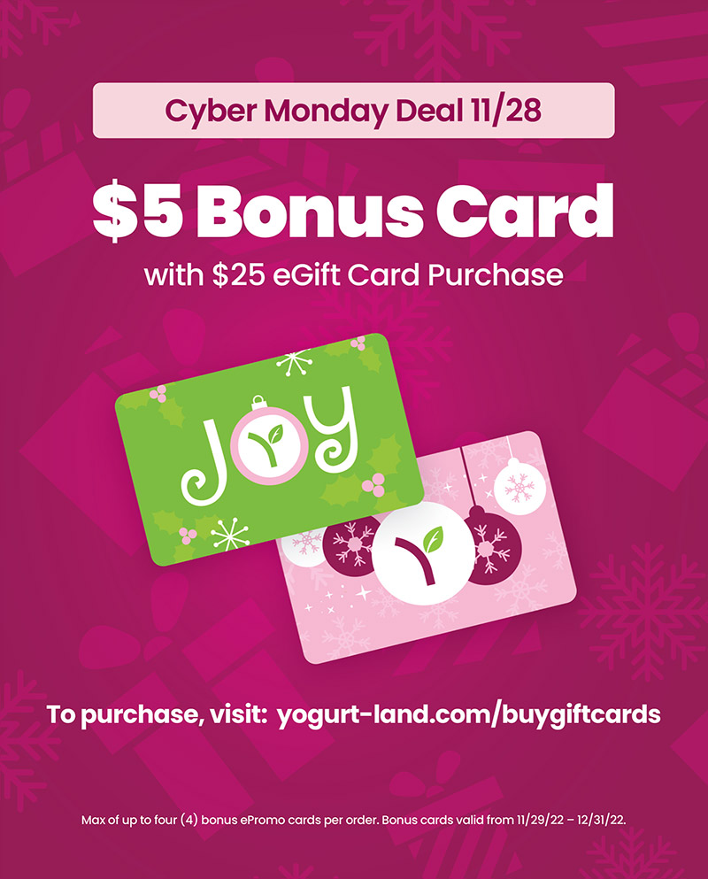 Cyber Monday Deal 11/28 - $5 Bonus Card with $25 eGift Card Purchase! To purchase, visit: yogurt-land.com/buygiftcards. Max of up to four (4) bonus ePromo cards per order. Bonus cards valid from 11/29/22 - 12/31/22.