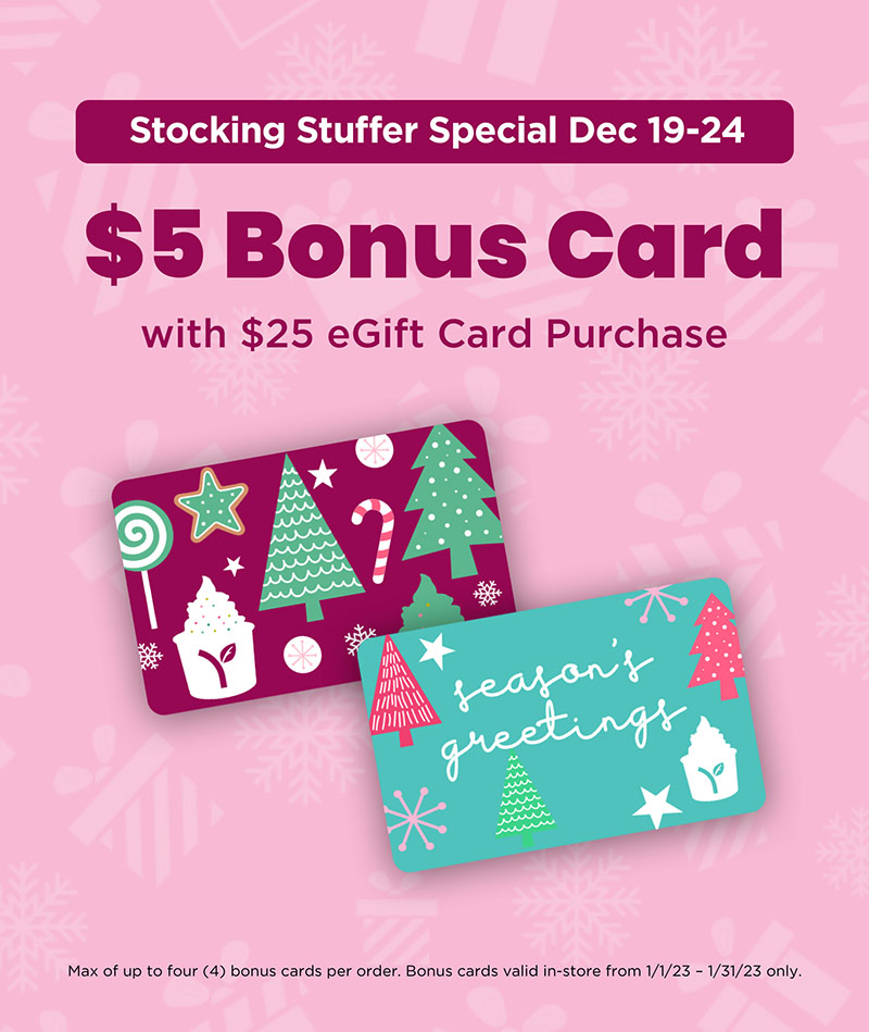 Stocking Stuffer Special Dec 19-24 - $5 Bonus Card with $25 eGift Card Purchase! Max of up to four (4) bonus cards per order. Bonus cards valid in-store from 1/1/23 - 1/31/23 only.