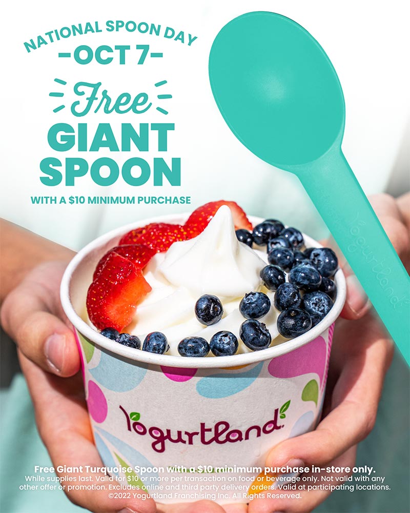 National Spoon Day: October 7 - Free Giant Spoon! Free Giant Turquoise Spoon with a $10 minimum purchase in-store only. While supplies last. Valid for $10 or more per transaction on food or beverage only. Not valid with any other offer or promotion. Excludes online and third party delivery orders. Valid at participating locations. Copyright 2022 Yogurtland Franchising Inc. All Rights Reserved.
